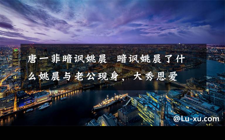 唐一菲暗讽姚晨  暗讽姚晨了什么姚晨与老公现身，大秀恩爱文章配图