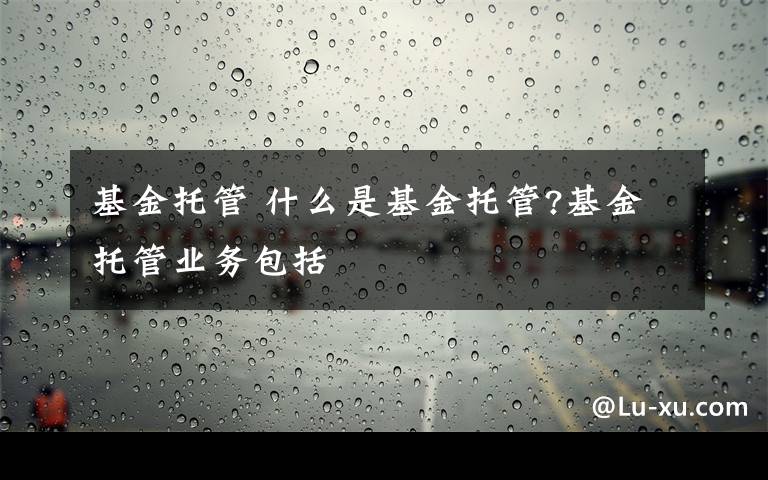 基金托管 什么是基金托管?基金托管业务包括文章配图