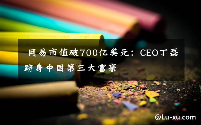  网易市值破700亿美元：CEO丁磊跻身中国第三大富豪文章配图
