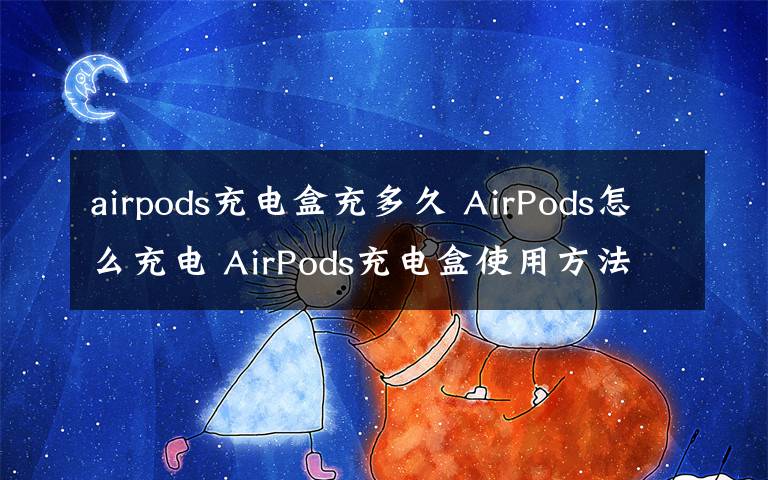 airpods充电盒充多久 AirPods怎么充电 AirPods充电盒使用方法【详解】