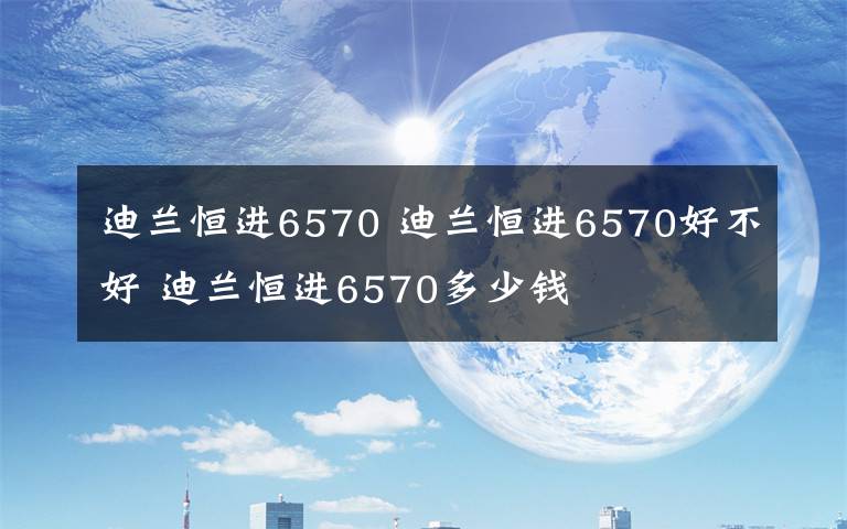 迪兰恒进6570 迪兰恒进6570好不好 迪兰恒进6570多少钱文章配图