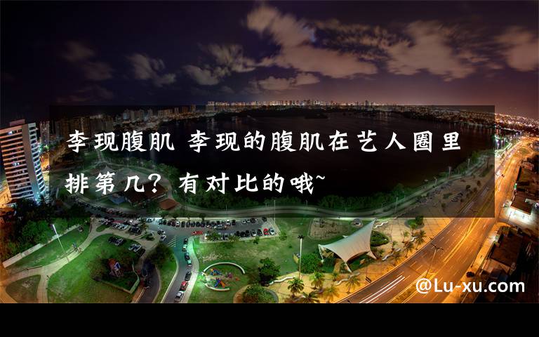 李现腹肌 李现的腹肌在艺人圈里排第几？有对比的哦~文章配图