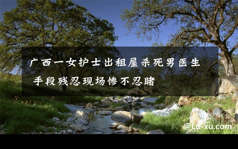 广西一女护士出租屋杀死男医生 手段残忍现场惨不忍睹文章配图
