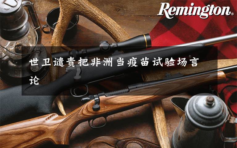 世卫谴责把非洲当疫苗试验场言论文章配图