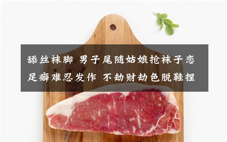 舔丝袜脚 男子尾随姑娘抢袜子恋足癖难忍发作 不劫财劫色脱鞋捏脚舔丝袜文章配图