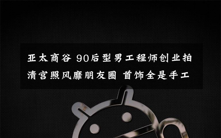 亚太商谷 90后型男工程师创业拍清宫照风靡朋友圈 首饰全是手工造