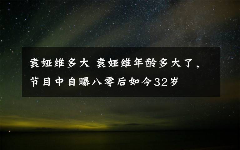 袁娅维多大 袁娅维年龄多大了，节目中自曝八零后如今32岁文章配图