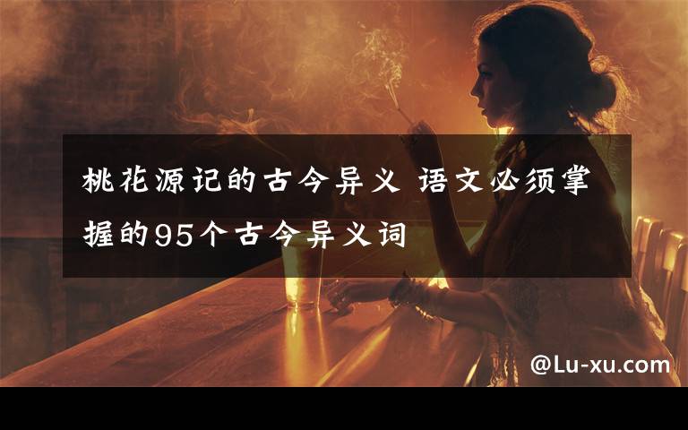 桃花源记的古今异义 语文必须掌握的95个古今异义词文章配图