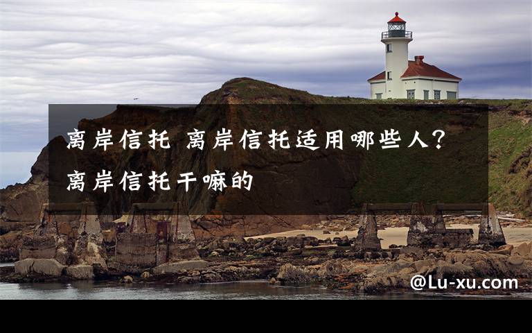 离岸信托 离岸信托适用哪些人？离岸信托干嘛的文章配图