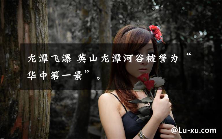 龙潭飞瀑 英山龙潭河谷被誉为“华中第一景”。文章配图