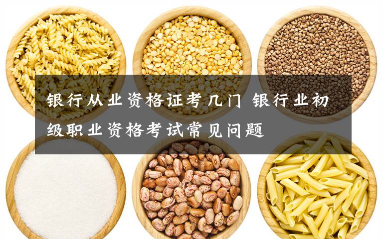 银行从业资格证考几门 银行业初级职业资格考试常见问题文章配图