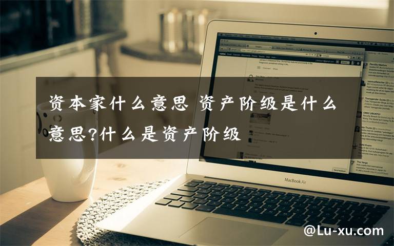 资本家什么意思 资产阶级是什么意思?什么是资产阶级文章配图