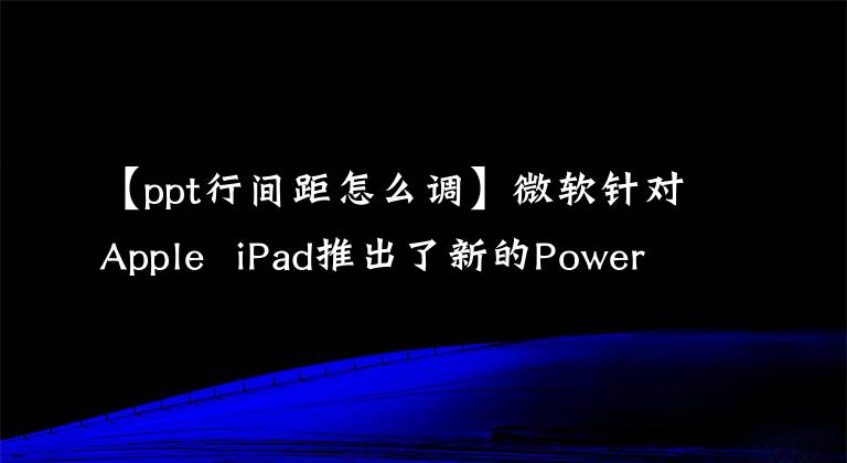 【ppt行间距怎么调】微软针对Apple iPad推出了新的PowerPoint，提供了多种实用功能。文章配图