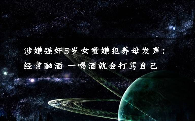 涉嫌强奸5岁女童嫌犯养母发声：经常酗酒 一喝酒就会打骂自己文章配图
