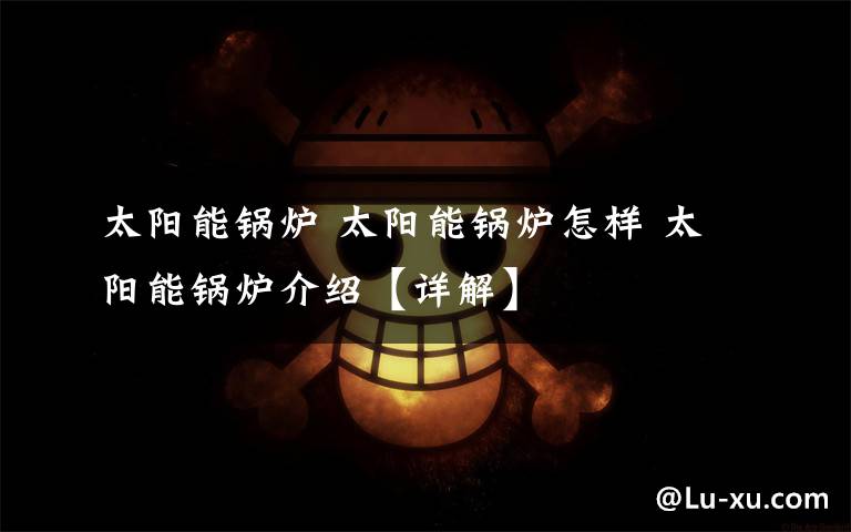 太阳能锅炉 太阳能锅炉怎样 太阳能锅炉介绍【详解】文章配图