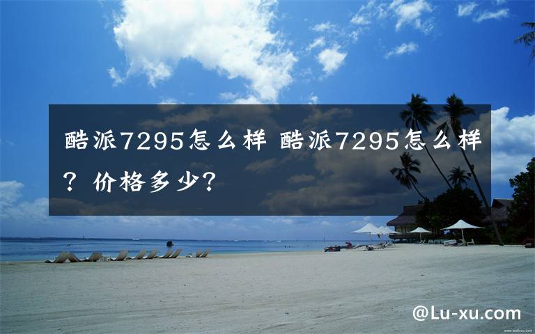 酷派7295怎么样 酷派7295怎么样？价格多少？文章配图