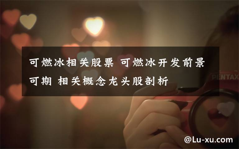 可燃冰相关股票 可燃冰开发前景可期 相关概念龙头股剖析文章配图