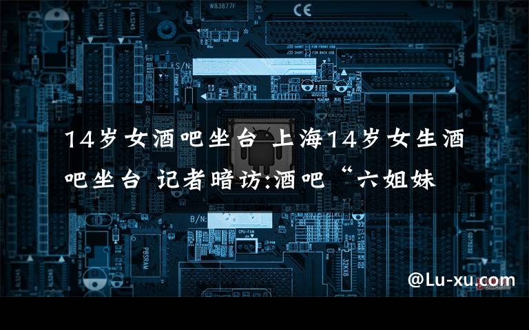14岁女酒吧坐台 上海14岁女生酒吧坐台 记者暗访:酒吧“六姐妹”均未成年文章配图