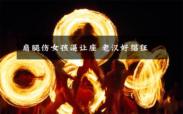 扇腿伤女孩逼让座 老汉好猖狂文章配图