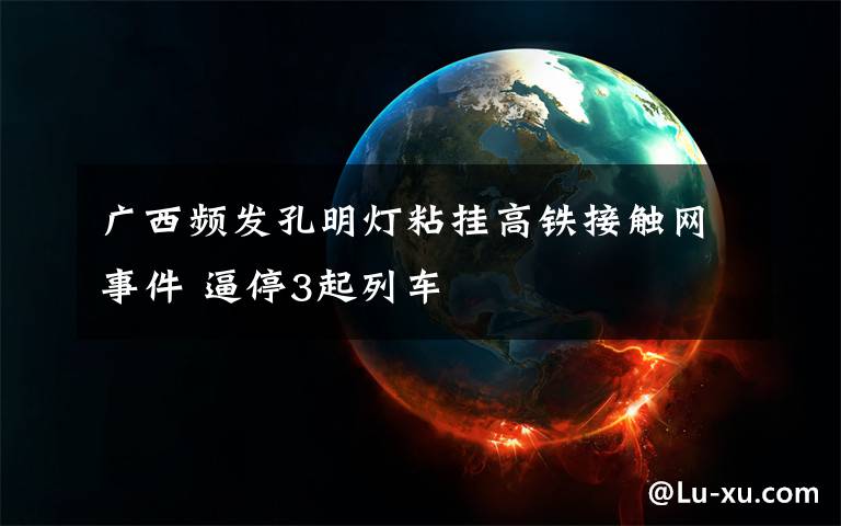 广西频发孔明灯粘挂高铁接触网事件 逼停3起列车文章配图