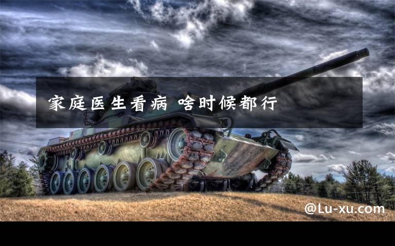 家庭医生看病 啥时候都行文章配图