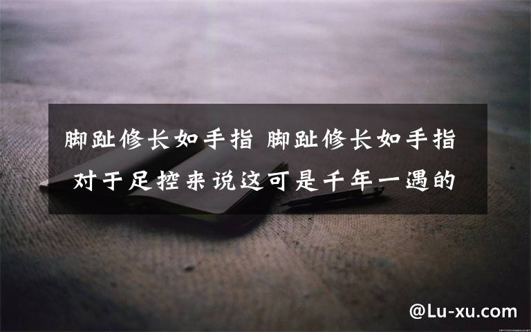 脚趾修长如手指 脚趾修长如手指 对于足控来说这可是千年一遇的极品文章配图
