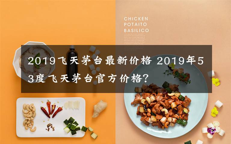 2019飞天茅台最新价格 2019年53度飞天茅台官方价格？文章配图
