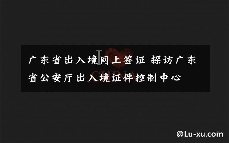 广东省出入境网上签证 探访广东省公安厅出入境证件控制中心