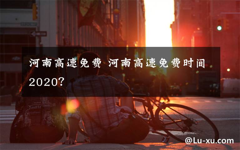 河南高速免费 河南高速免费时间2020？文章配图