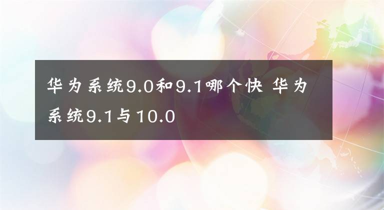 华为系统9.0和9.1哪个快 华为系统9.1与10.0