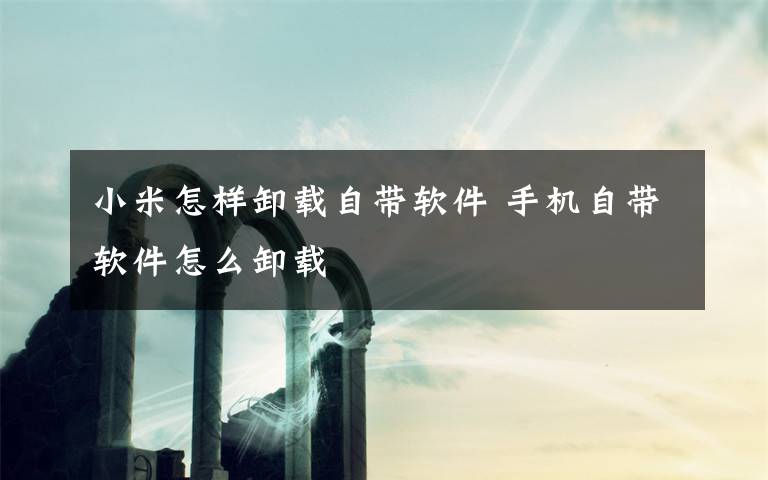 小米怎样卸载自带软件 手机自带软件怎么卸载文章配图
