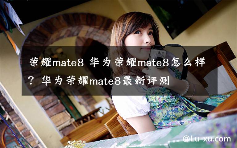 荣耀mate8 华为荣耀mate8怎么样？华为荣耀mate8最新评测文章配图