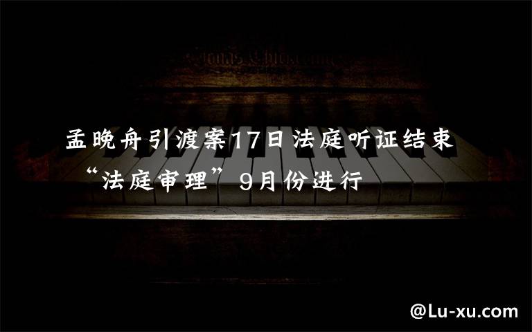 孟晚舟引渡案17日法庭听证结束 “法庭审理”9月份进行文章配图