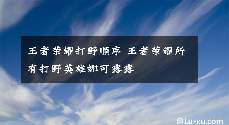 王者荣耀打野顺序 王者荣耀所有打野英雄娜可露露