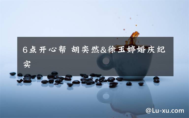 6点开心帮 胡奕然&徐玉婷婚庆纪实文章配图 6点开心帮 胡奕然&徐玉婷婚庆纪实文章配图