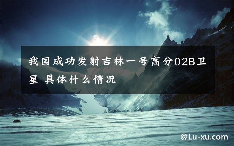 我国成功发射吉林一号高分02B卫星 具体什么情况文章配图