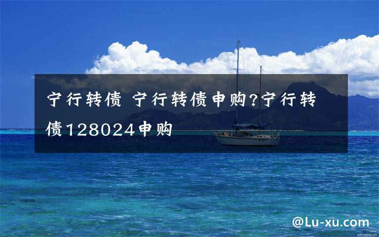 宁行转债 宁行转债申购?宁行转债128024申购文章配图