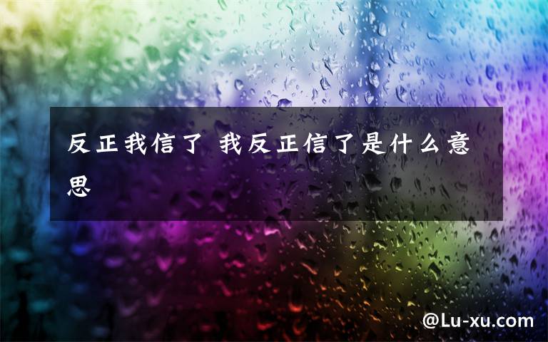 反正我信了 我反正信了是什么意思文章配图