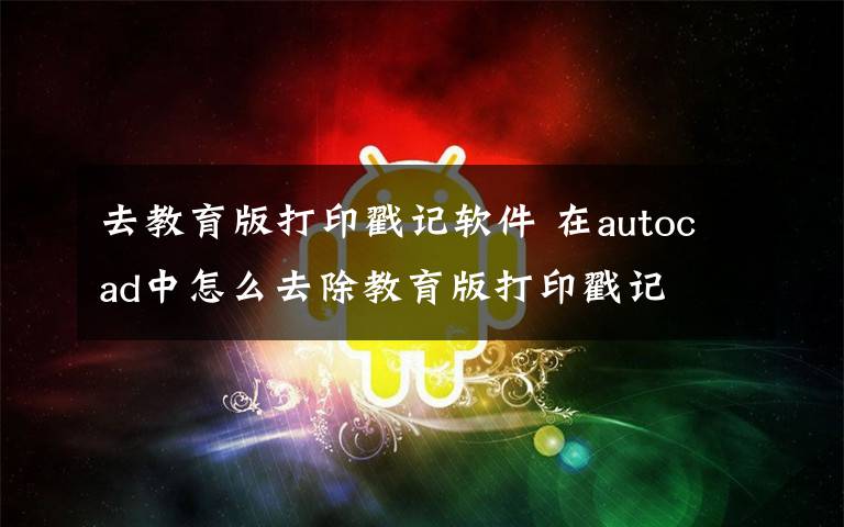 去教育版打印戳记软件 在autocad中怎么去除教育版打印戳记文章配图