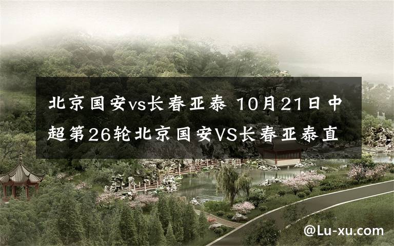 北京国安vs长春亚泰 10月21日中超第26轮北京国安VS长春亚泰直播 附直播地址及前瞻