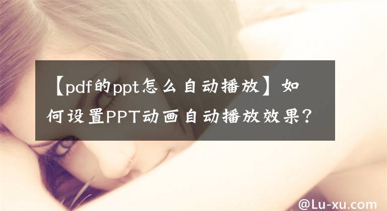 【pdf的ppt怎么自动播放】如何设置PPT动画自动播放效果？学习这三个阶段其实很简单文章配图