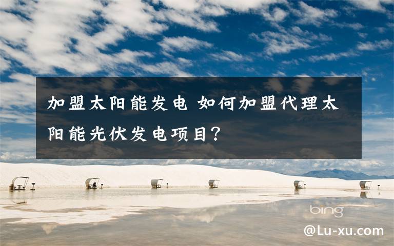 加盟太阳能发电 如何加盟代理太阳能光伏发电项目？文章配图