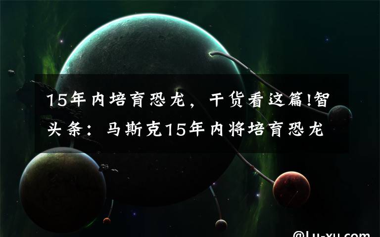 15年内培育恐龙，干货看这篇!智头条：马斯克15年内将培育恐龙，公牛集团遭反垄断调查