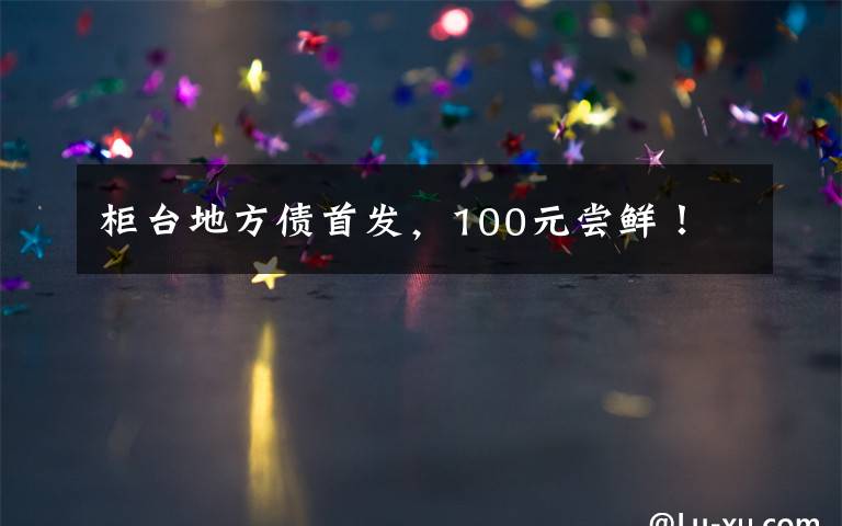 柜台地方债首发，100元尝鲜！