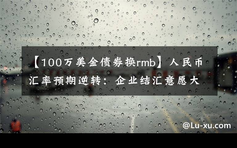 【100万美金债券换rmb】人民币汇率预期逆转：企业结汇意愿大幅回落 海外长期资本逆势加仓债券避险