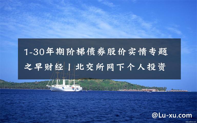 1-30年期阶梯债券股价实情专题之早财经丨北交所网下个人投资者账户资产拟要求不低于1000万元；许家印：10年内不买地，恒大转型新能源汽车；特斯拉股价创历史新高