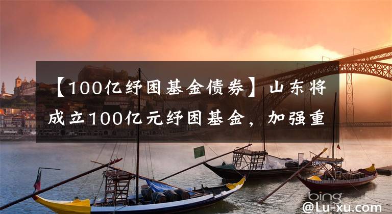 【100亿纾困基金债券】山东将成立100亿元纾困基金，加强重点风险企业处置