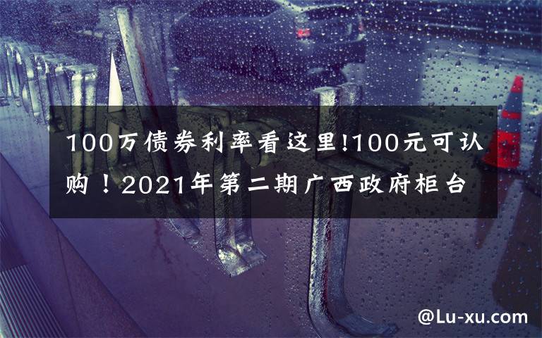 100万债券利率看这里!100元可认购！2021年第二期广西政府柜台债券将发售