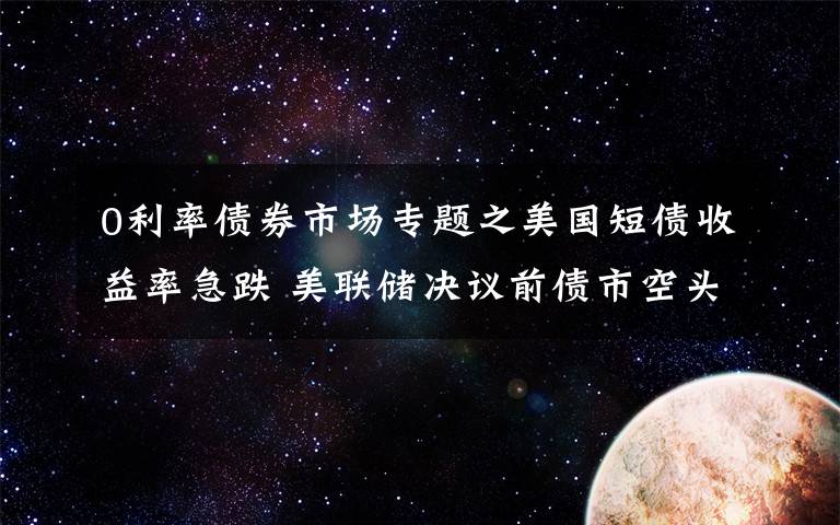 0利率债券市场专题之美国短债收益率急跌 美联储决议前债市空头打起“退堂鼓”？