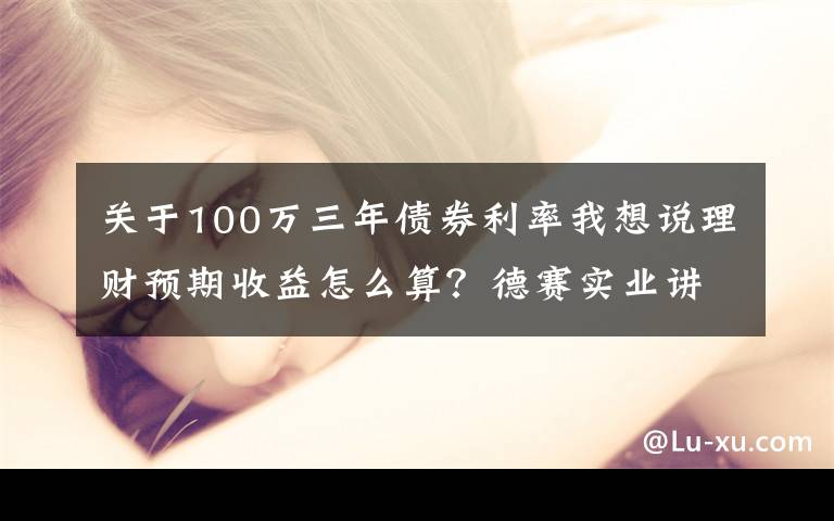 关于100万三年债券利率我想说理财预期收益怎么算？德赛实业讲解收益计算公式文章配图